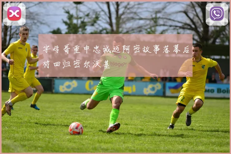 字母哥重申忠诚迈阿密故事落幕后将回归密尔沃基
