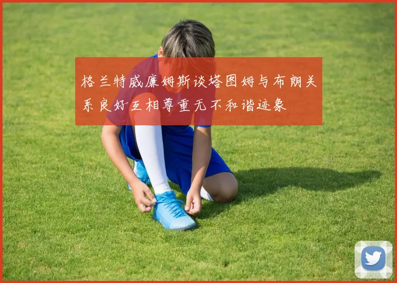 格兰特威廉姆斯谈塔图姆与布朗关系良好互相尊重无不和谐迹象