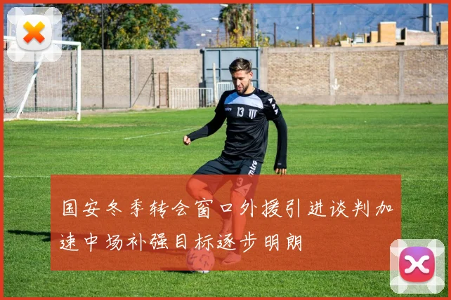 国安冬季转会窗口外援引进谈判加速中场补强目标逐步明朗