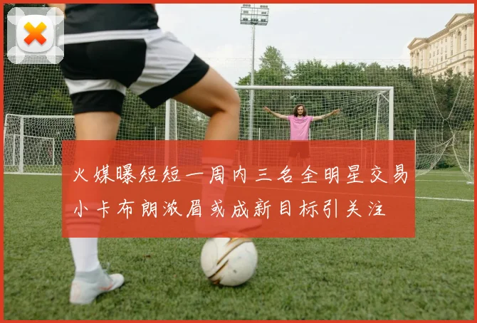 火媒曝短短一周内三名全明星交易小卡布朗浓眉或成新目标引关注