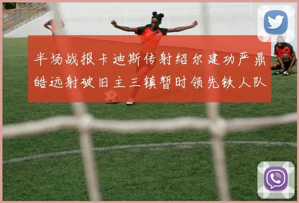 半场战报卡迪斯传射绍尔建功严鼎皓远射破旧主三镇暂时领先铁人队
