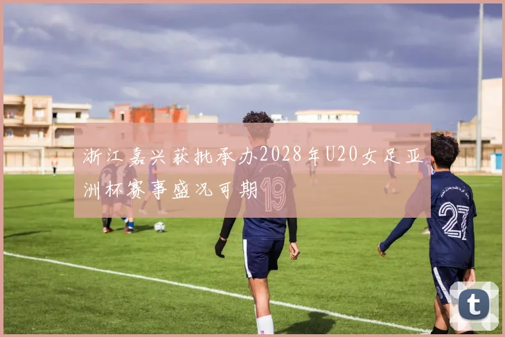 浙江嘉兴获批承办2028年U20女足亚洲杯赛事盛况可期