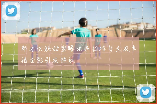 郎才女貌甜蜜曝光弗拉格与女友幸福合影引发热议