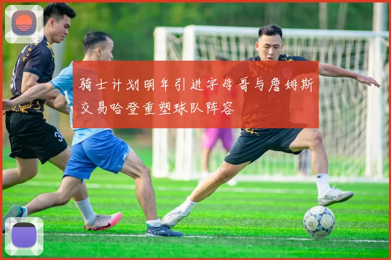 骑士计划明年引进字母哥与詹姆斯交易哈登重塑球队阵容