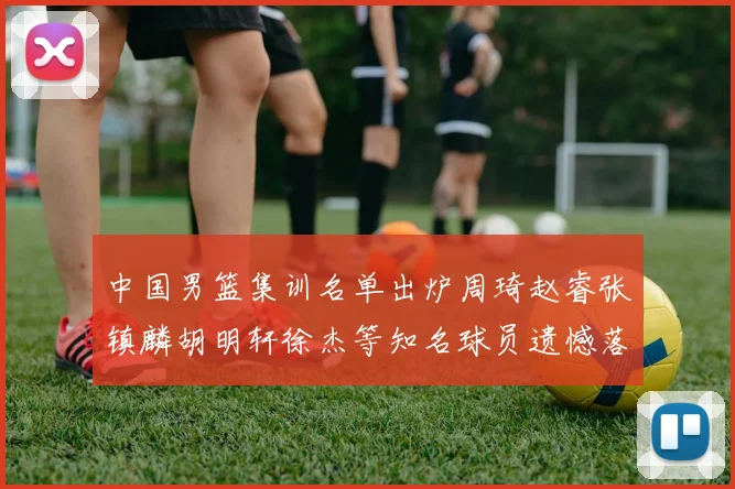 中国男篮集训名单出炉周琦赵睿张镇麟胡明轩徐杰等知名球员遗憾落选