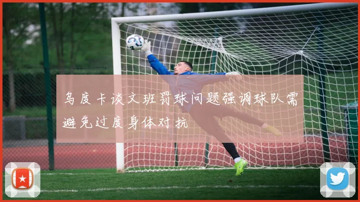 乌度卡谈文班罚球问题强调球队需避免过度身体对抗