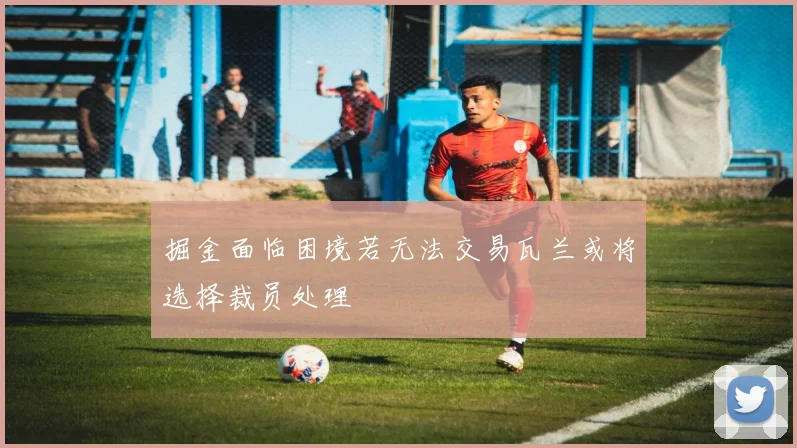 掘金面临困境若无法交易瓦兰或将选择裁员处理