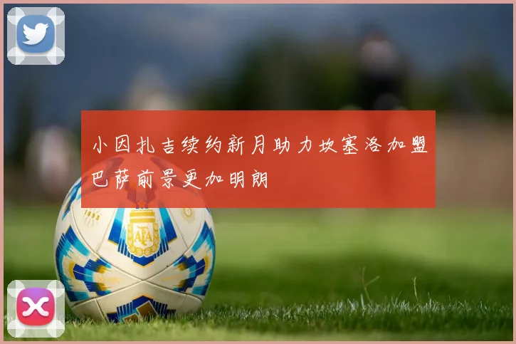 小因扎吉续约新月助力坎塞洛加盟巴萨前景更加明朗