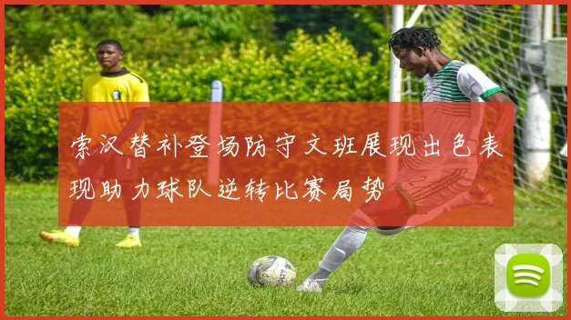 索汉替补登场防守文班展现出色表现助力球队逆转比赛局势