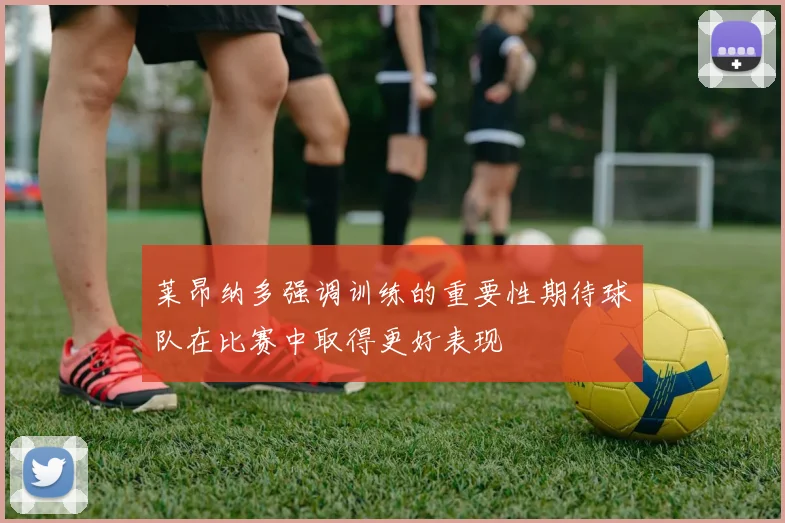 莱昂纳多强调训练的重要性期待球队在比赛中取得更好表现