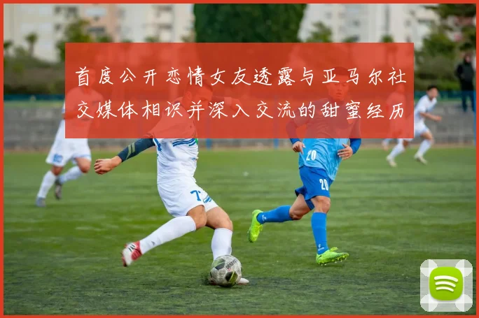首度公开恋情女友透露与亚马尔社交媒体相识并深入交流的甜蜜经历