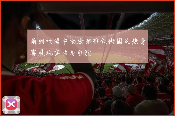 前利物浦中场谢尔维领衔国足热身赛展现实力与经验