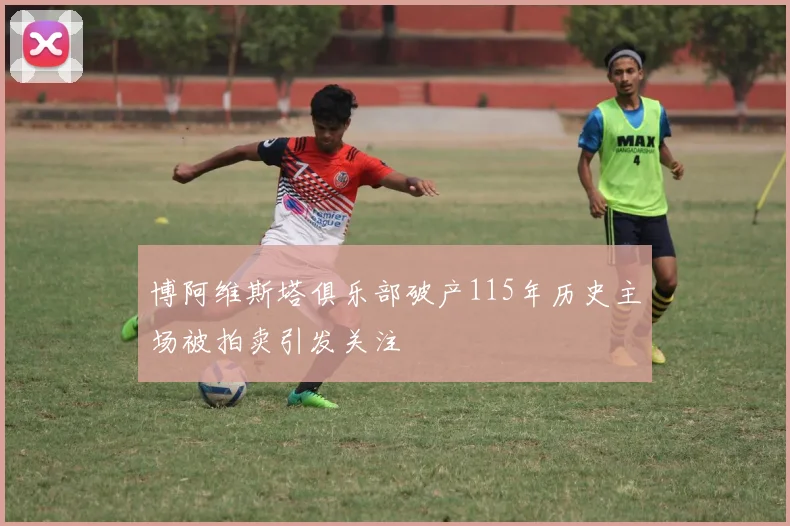博阿维斯塔俱乐部破产115年历史主场被拍卖引发关注
