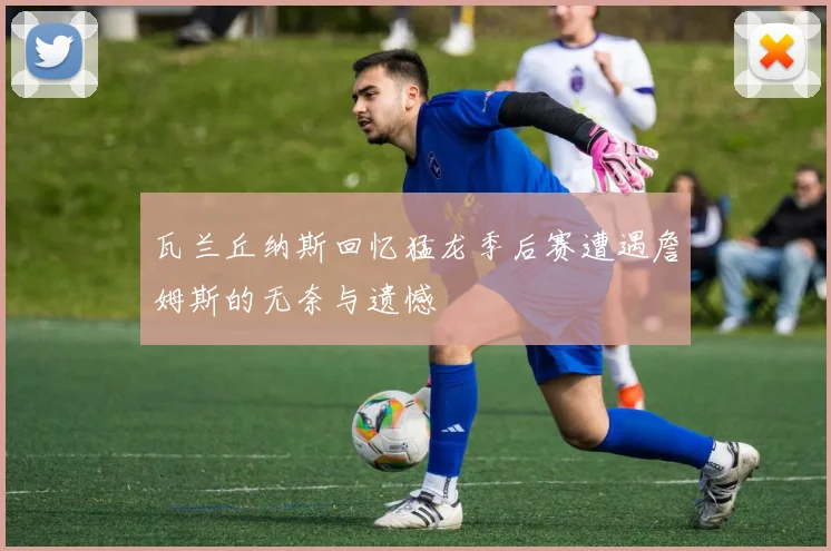 瓦兰丘纳斯回忆猛龙季后赛遭遇詹姆斯的无奈与遗憾