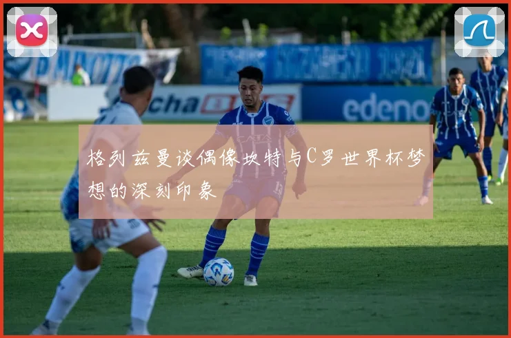 格列兹曼谈偶像坎特与C罗世界杯梦想的深刻印象