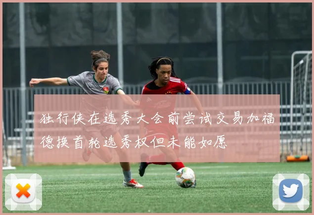 独行侠在选秀大会前尝试交易加福德换首轮选秀权但未能如愿
