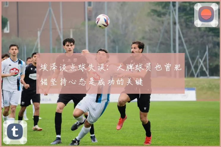 埃泽谈点球失误：大牌球员也曾犯错坚持心态是成功的关键