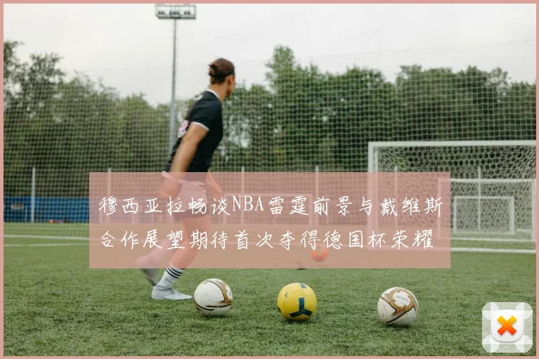 穆西亚拉畅谈NBA雷霆前景与戴维斯合作展望期待首次夺得德国杯荣耀