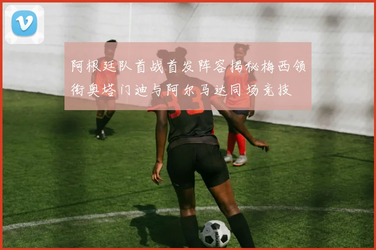 阿根廷队首战首发阵容揭秘梅西领衔奥塔门迪与阿尔马达同场竞技