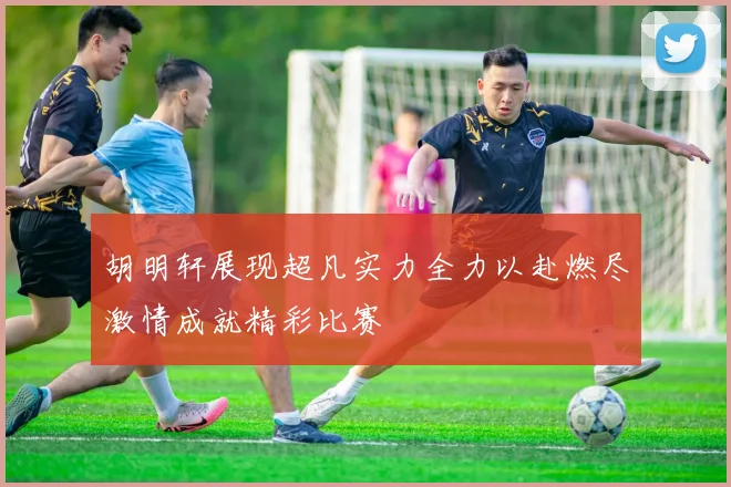 胡明轩展现超凡实力全力以赴燃尽激情成就精彩比赛