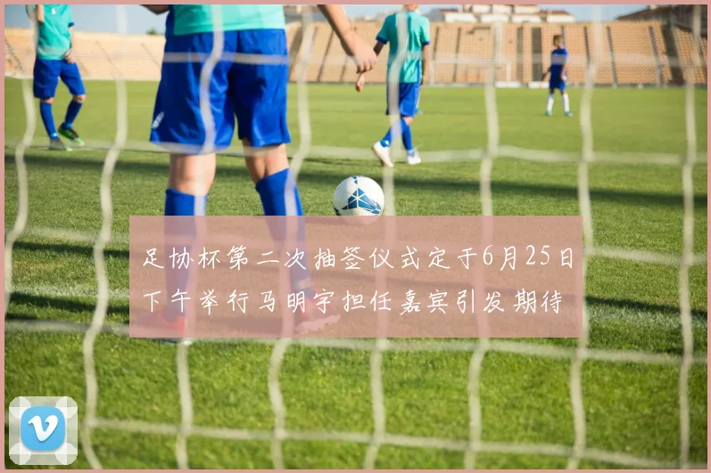 足协杯第二次抽签仪式定于6月25日下午举行马明宇担任嘉宾引发期待
