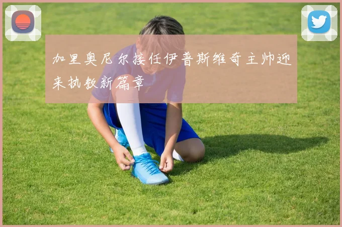 加里奥尼尔接任伊普斯维奇主帅迎来执教新篇章