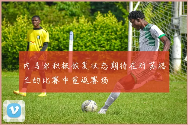 内马尔积极恢复状态期待在对苏格兰的比赛中重返赛场