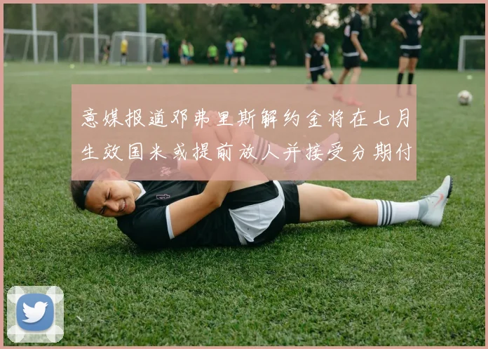 意媒报道邓弗里斯解约金将在七月生效国米或提前放人并接受分期付款