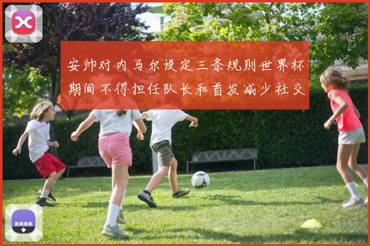 安帅对内马尔设定三条规则世界杯期间不得担任队长和首发减少社交媒体使用