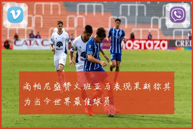 尚帕尼盛赞文班亚马表现果断称其为当今世界最佳球员