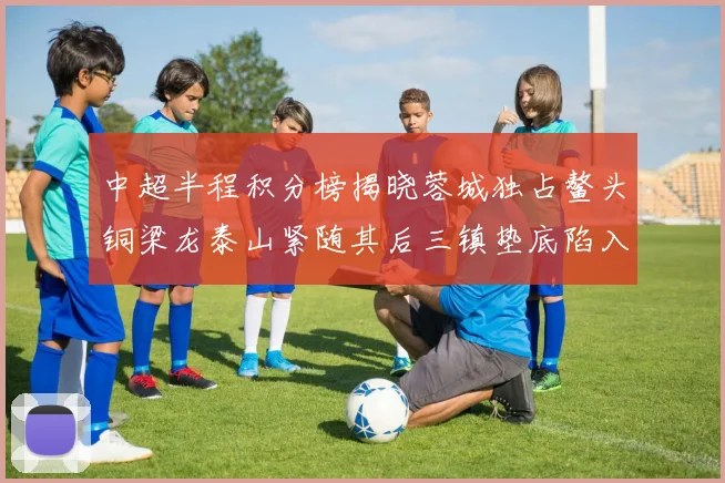 中超半程积分榜揭晓蓉城独占鳌头铜梁龙泰山紧随其后三镇垫底陷入困境
